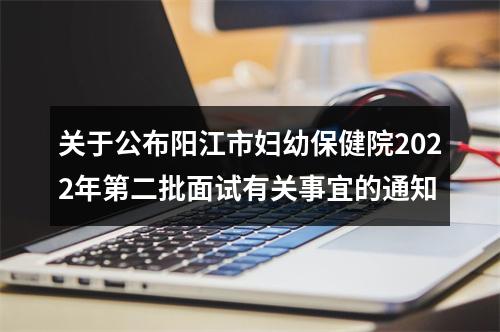关于公布阳江市妇幼保健院2022年第二批面试有关事宜的通知 图片