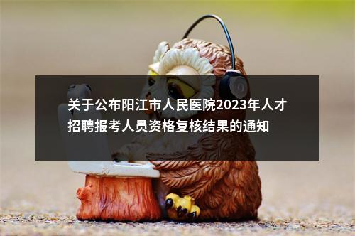关于公布阳江市人民医院2023年人才招聘报考人员资格复核结果的通知 图片
