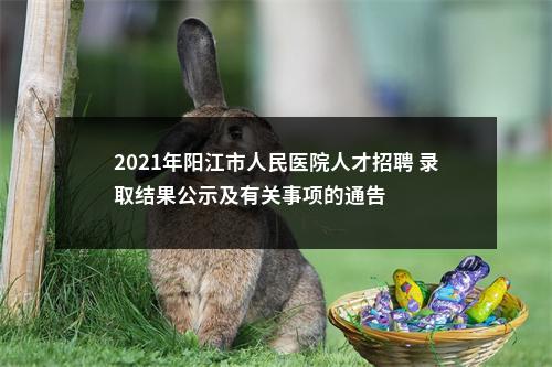 2021年阳江市人民医院人才招聘 录取结果公示及有关事项的通告 图片